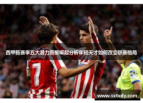 西甲新赛季五大潜力新星崛起分析年轻天才如何改变联赛格局